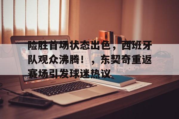 包含险胜首场状态出色，西班牙队观众沸腾！，东契奇重返赛场引发球迷热议的词条